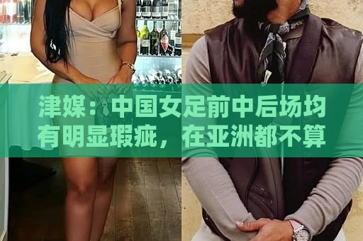 津媒:中国女足前中后场均有明显瑕疵,在亚洲都不算第一梯队 津媒:中国女足前中后场均有明显瑕疵,在亚洲都不算第一梯队