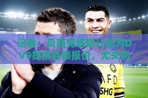 记者:贝西克塔斯计划为DV9提供巨额报价,尤文仍未放弃与其续约 记者:贝西克塔斯计划为DV9提供巨额报价,尤文仍未放弃与其续约