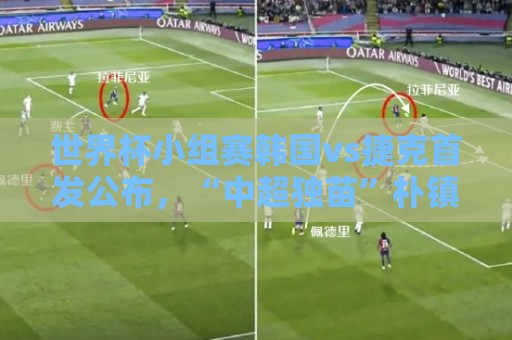世界杯小组赛韩国vs捷克首发公布,“中超独苗”朴镇燮替补待命 世界杯小组赛韩国vs捷克首发公布,“中超独苗”朴镇燮替补待命