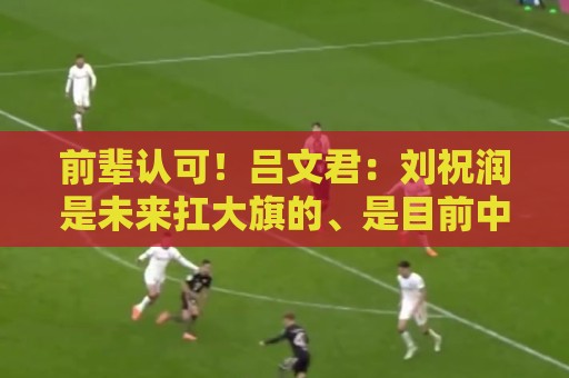 前辈认可!吕文君:刘祝润是未来扛大旗的、是目前中国最有天赋的 前辈认可!吕文君:刘祝润是未来扛大旗的、是目前中国最有天赋的