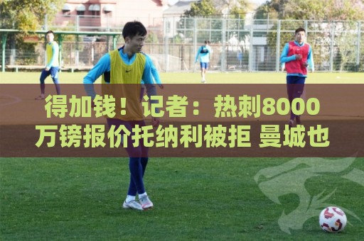 得加钱!记者:热刺8000万镑报价托纳利被拒 曼城也有意托纳利 得加钱!记者:热刺8000万镑报价托纳利被拒 曼城也有意托纳利