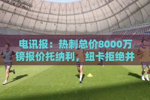 电讯报:热刺总价8000万镑报价托纳利,纽卡拒绝并要价1亿镑 电讯报:热刺总价8000万镑报价托纳利,纽卡拒绝并要价1亿镑