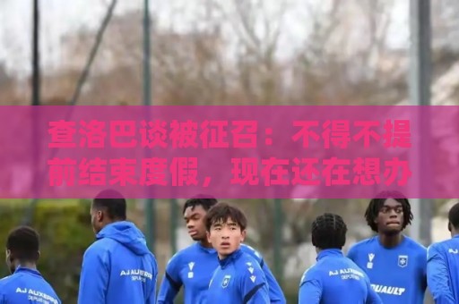 查洛巴谈被征召：不得不提前结束度假，现在还在想办法把钱要回来