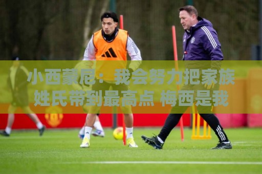 小西蒙尼：我会努力把家族姓氏带到最高点 梅西是我们的一大优势