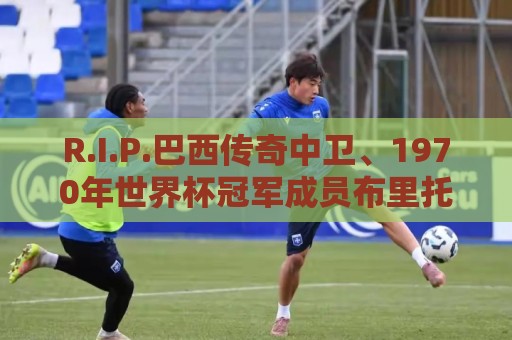R.I.P.巴西传奇中卫、1970年世界杯冠军成员布里托去世 R.I.P.巴西传奇中卫、1970年世界杯冠军成员布里托去世