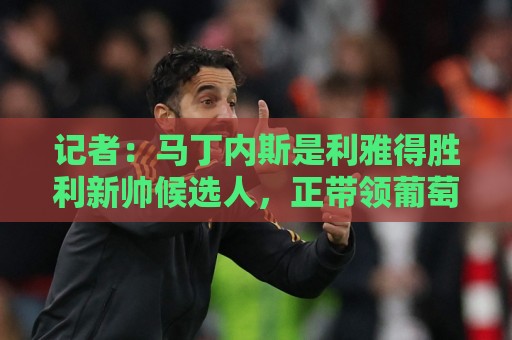 记者:马丁内斯是利雅得胜利新帅候选人,正带领葡萄牙征战世界杯 记者:马丁内斯是利雅得胜利新帅候选人,正带领葡萄牙征战世界杯