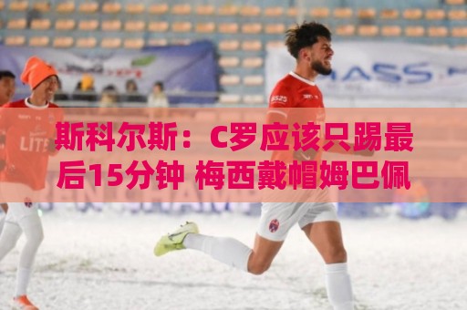 斯科尔斯:C罗应该只踢最后15分钟 梅西戴帽姆巴佩双响C罗气疯了 斯科尔斯:C罗应该只踢最后15分钟 梅西戴帽姆巴佩双响C罗气疯了