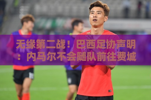 无缘第二战!巴西足协声明:内马尔不会随队前往费城,专注于康复 无缘第二战!巴西足协声明:内马尔不会随队前往费城,专注于康复