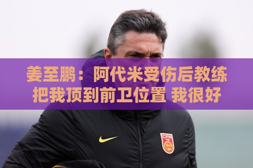 姜至鹏：阿代米受伤后教练把我顶到前卫位置 我很好地完成了任务