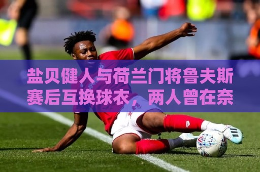 盐贝健人与荷兰门将鲁夫斯赛后互换球衣,两人曾在奈梅亨共事 盐贝健人与荷兰门将鲁夫斯赛后互换球衣,两人曾在奈梅亨共事