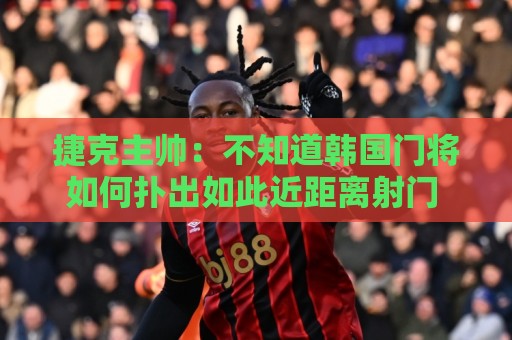 捷克主帅：不知道韩国门将如何扑出如此近距离射门 结果令人遗憾