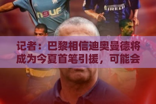 记者：巴黎相信迪奥曼德将成为今夏首笔引援，可能会出售巴尔科拉