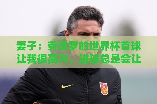 妻子：劳塔罗的世界杯首球让我很高兴，进球总是会让人如释重负