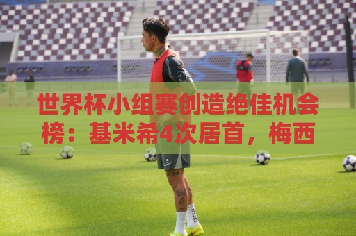 世界杯小组赛创造绝佳机会榜：基米希4次居首，梅西等8人均为3次