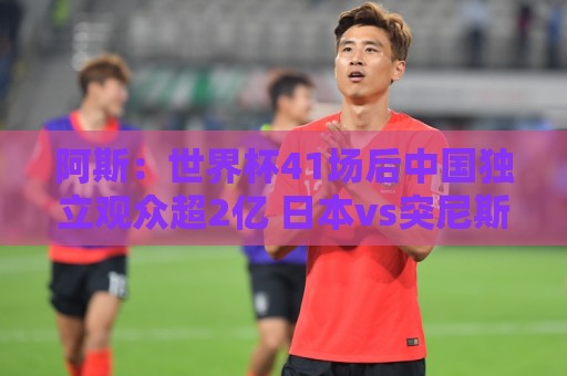 阿斯：世界杯41场后中国独立观众超2亿 日本vs突尼斯2400万人观看