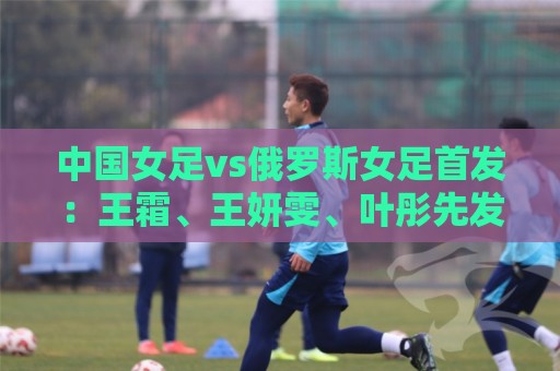 中国女足vs俄罗斯女足首发:王霜、王妍雯、叶彤先发,邵子钦替补 中国女足vs俄罗斯女足首发:王霜、王妍雯、叶彤先发,邵子钦替补