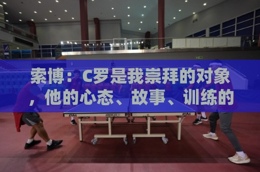 索博:C罗是我崇拜的对象,他的心态、故事、训练的视频激励着我 索博:C罗是我崇拜的对象,他的心态、故事、训练的视频激励着我