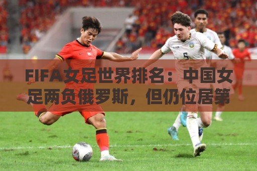 FIFA女足世界排名:中国女足两负俄罗斯,但仍位居第16位 FIFA女足世界排名:中国女足两负俄罗斯,但仍位居第16位