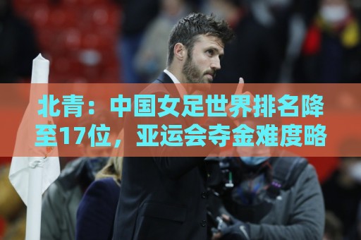 北青：中国女足世界排名降至17位，亚运会夺金难度略小于亚洲杯