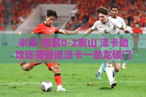半场-恒宸0-2泰山 泽卡助攻陈蒲破僵泽卡一条龙破门 半场-恒宸0-2泰山 泽卡助攻陈蒲破僵泽卡一条龙破门