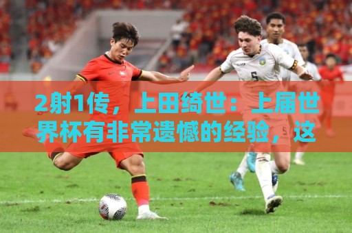 2射1传，上田绮世：上届世界杯有非常遗憾的经验，这次一扫阴霾
