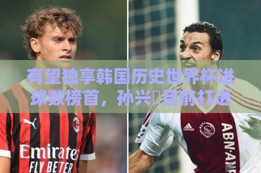 有望独享韩国历史世界杯进球数榜首，孙兴慜目前打进3球并列最多