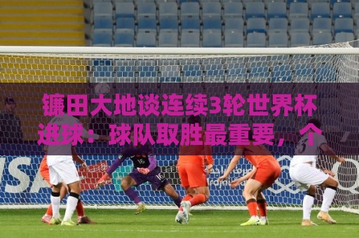 镰田大地谈连续3轮世界杯进球:球队取胜最重要,个人纪录其次 镰田大地谈连续3轮世界杯进球:球队取胜最重要,个人纪录其次