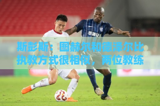 斯彭斯:图赫尔和德泽尔比执教方式很相似,两位教练都很优秀 斯彭斯:图赫尔和德泽尔比执教方式很相似,两位教练都很优秀