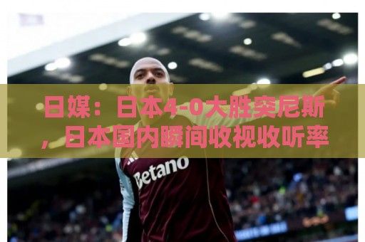 日媒:日本4-0大胜突尼斯,日本国内瞬间收视收听率最高达37% 日媒:日本4-0大胜突尼斯,日本国内瞬间收视收听率最高达37%