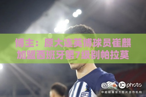 博主：原大连英博球员崔麒加盟西班牙第7级别帕拉莫斯俱乐部