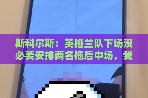 斯科尔斯：英格兰队下场没必要安排两名拖后中场，我会让赖斯替补