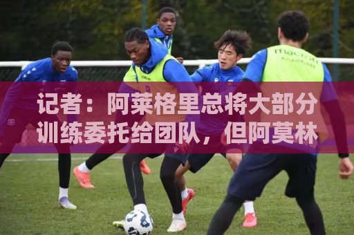 记者:阿莱格里总将大部分训练委托给团队,但阿莫林经常亲力亲为 记者:阿莱格里总将大部分训练委托给团队,但阿莫林经常亲力亲为