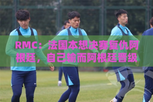 RMC:法国本想决赛复仇阿根廷,自己输而阿根廷晋级让他们很失望 RMC:法国本想决赛复仇阿根廷,自己输而阿根廷晋级让他们很失望