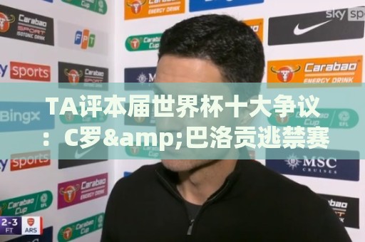 TA评本届世界杯十大争议:C罗&巴洛贡逃禁赛、阿根廷赢埃及在列… TA评本届世界杯十大争议:C罗&巴洛贡逃禁赛、阿根廷赢埃及在列…