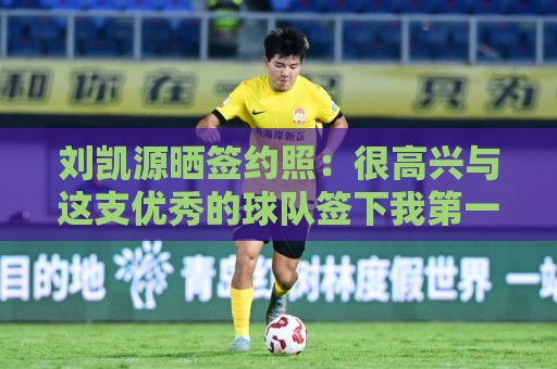 刘凯源晒签约照:很高兴与这支优秀的球队签下我第一份职业合同 刘凯源晒签约照:很高兴与这支优秀的球队签下我第一份职业合同
