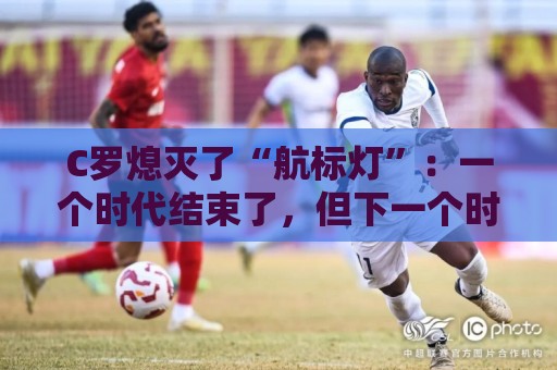 C罗熄灭了“航标灯”:一个时代结束了,但下一个时代还远未到来 C罗熄灭了“航标灯”:一个时代结束了,但下一个时代还远未到来