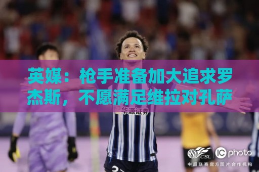英媒:枪手准备加大追求罗杰斯,不愿满足维拉对孔萨6000万镑要价 英媒:枪手准备加大追求罗杰斯,不愿满足维拉对孔萨6000万镑要价