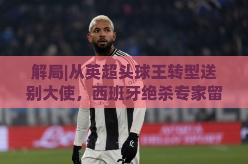 解局|从英超头球王转型送别大使,西班牙绝杀专家留了绝招给法国 解局|从英超头球王转型送别大使,西班牙绝杀专家留了绝招给法国