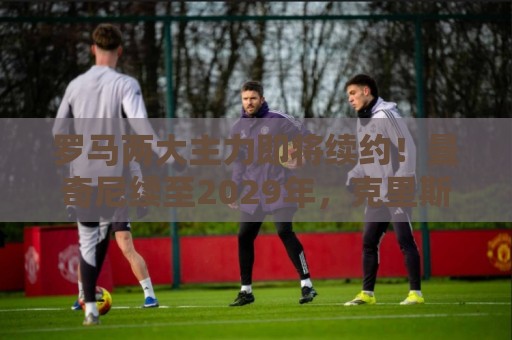 罗马两大主力即将续约!曼奇尼续至2029年,克里斯坦特续至2028年 罗马两大主力即将续约!曼奇尼续至2029年,克里斯坦特续至2028年
