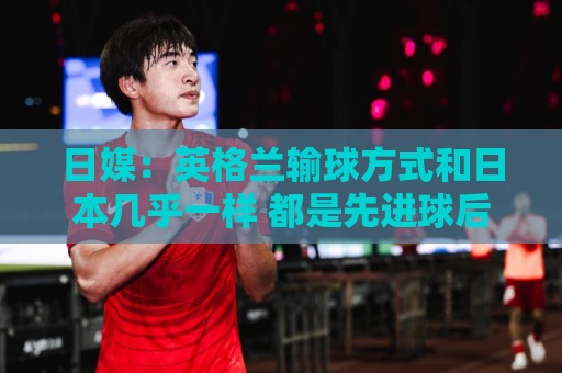 日媒:英格兰输球方式和日本几乎一样 都是先进球后被连进2球逆转 日媒:英格兰输球方式和日本几乎一样 都是先进球后被连进2球逆转