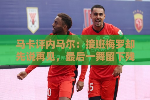 马卡评内马尔:接班梅罗却先说再见,最后一舞留下残酷悖论 马卡评内马尔:接班梅罗却先说再见,最后一舞留下残酷悖论
