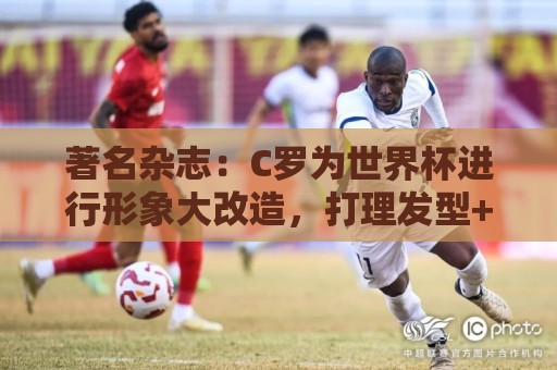 著名杂志:C罗为世界杯进行形象大改造,打理发型+修饰妆容 著名杂志:C罗为世界杯进行形象大改造,打理发型+修饰妆容