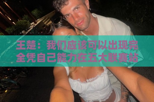 王楚:我们应该可以出现完全凭自己能力在五大联赛站住脚的球员 王楚:我们应该可以出现完全凭自己能力在五大联赛站住脚的球员