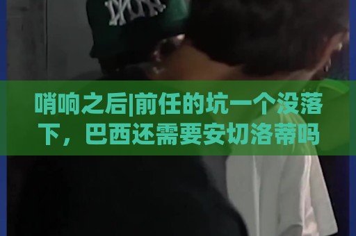 哨响之后|前任的坑一个没落下,巴西还需要安切洛蒂吗? 哨响之后|前任的坑一个没落下,巴西还需要安切洛蒂吗?