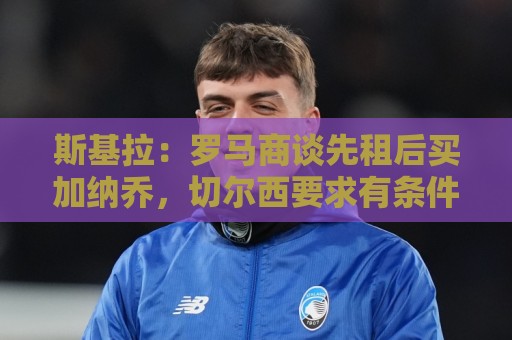 斯基拉:罗马商谈先租后买加纳乔,切尔西要求有条件强制买断 斯基拉:罗马商谈先租后买加纳乔,切尔西要求有条件强制买断