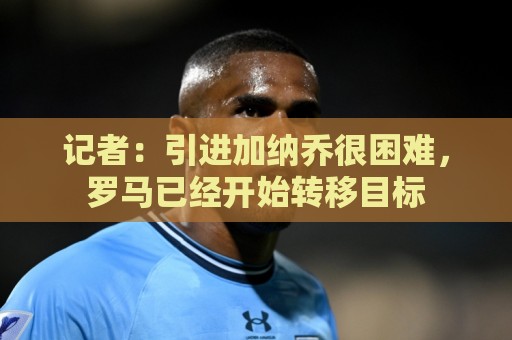 记者:引进加纳乔很困难,罗马已经开始转移目标 记者:引进加纳乔很困难,罗马已经开始转移目标