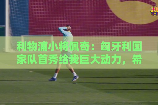 利物浦小将佩奇:匈牙利国家队首秀给我巨大动力,希望证明自己 利物浦小将佩奇:匈牙利国家队首秀给我巨大动力,希望证明自己