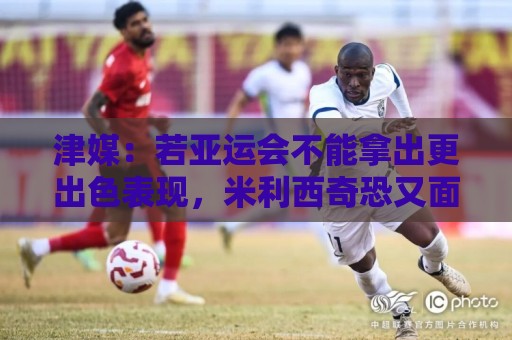 津媒:若亚运会不能拿出更出色表现,米利西奇恐又面临下课危机 津媒:若亚运会不能拿出更出色表现,米利西奇恐又面临下课危机
