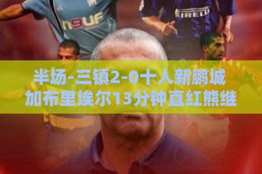 半场-三镇2-0十人新鹏城 加布里埃尔13分钟直红熊继政汪晋贤破门 半场-三镇2-0十人新鹏城 加布里埃尔13分钟直红熊继政汪晋贤破门