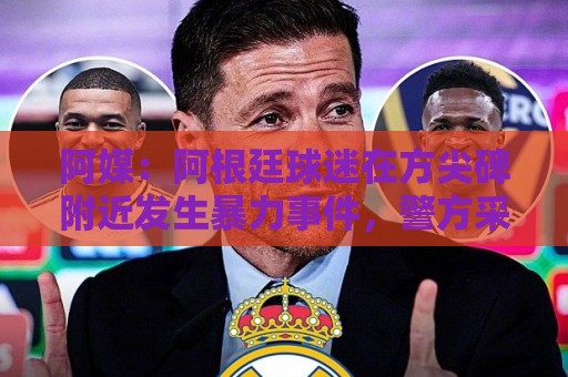 阿媒:阿根廷球迷在方尖碑附近发生暴力事件,警方采取驱逐行动 阿媒:阿根廷球迷在方尖碑附近发生暴力事件,警方采取驱逐行动